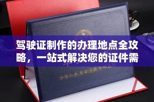固镇驾驶证制作的办理地点全攻略，一站式解决您的证件需求
